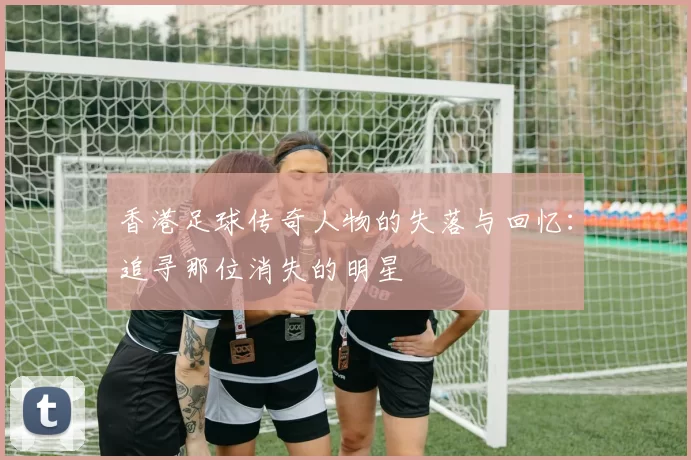 香港足球传奇人物的失落与回忆：追寻那位消失的明星