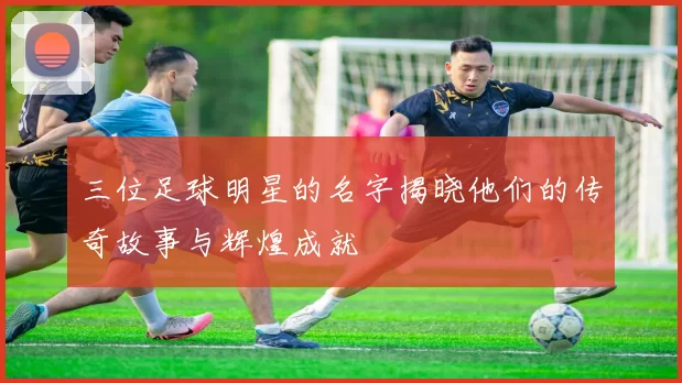 三位足球明星的名字揭晓他们的传奇故事与辉煌成就