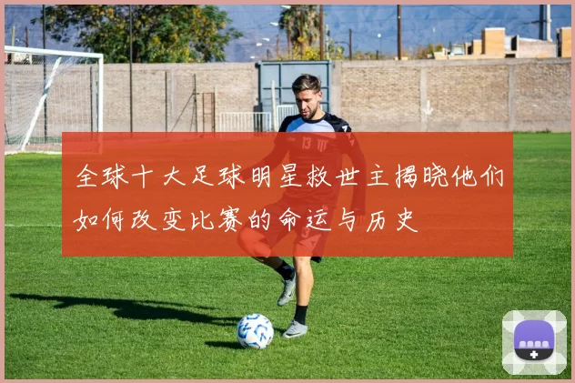 全球十大足球明星救世主揭晓他们如何改变比赛的命运与历史