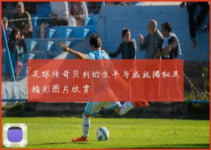 足球传奇贝利的生平与成就揭秘及精彩图片欣赏