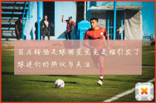 百万转场足球明星究竟是谁引发了球迷们的热议与关注