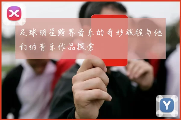 足球明星跨界音乐的奇妙旅程与他们的音乐作品探索