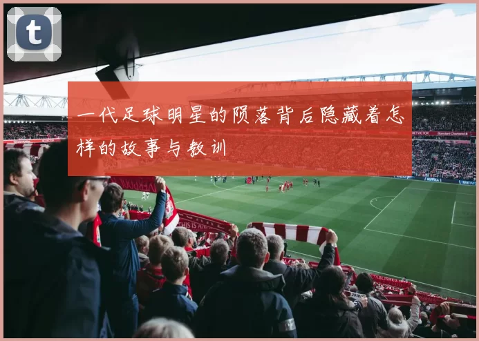 一代足球明星的陨落背后隐藏着怎样的故事与教训