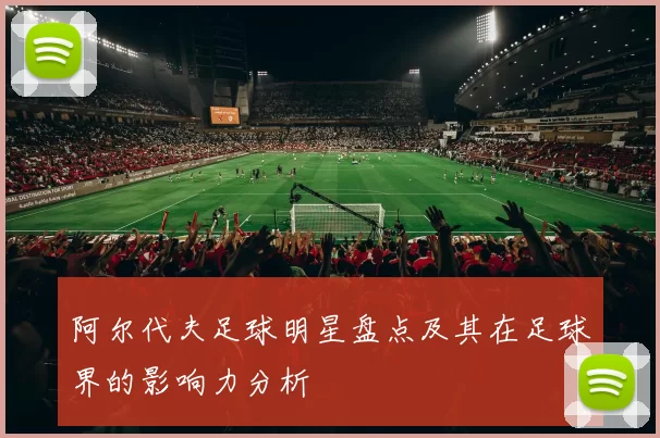 阿尔代夫足球明星盘点及其在足球界的影响力分析