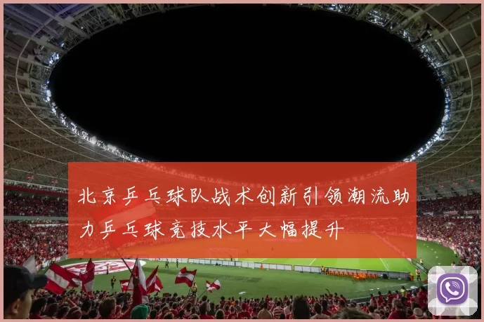 北京乒乓球队战术创新引领潮流助力乒乓球竞技水平大幅提升