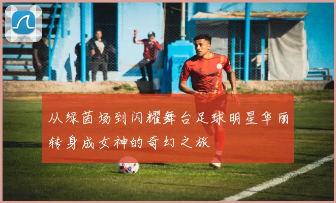 从绿茵场到闪耀舞台足球明星华丽转身成女神的奇幻之旅