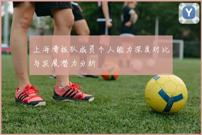 上海滑板队成员个人能力深度对比与发展潜力分析
