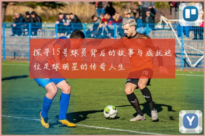 探寻15号球员背后的故事与成就这位足球明星的传奇人生