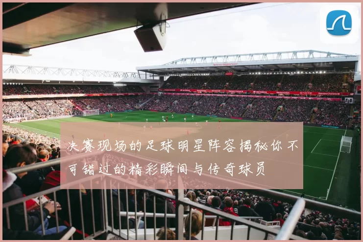决赛现场的足球明星阵容揭秘你不可错过的精彩瞬间与传奇球员