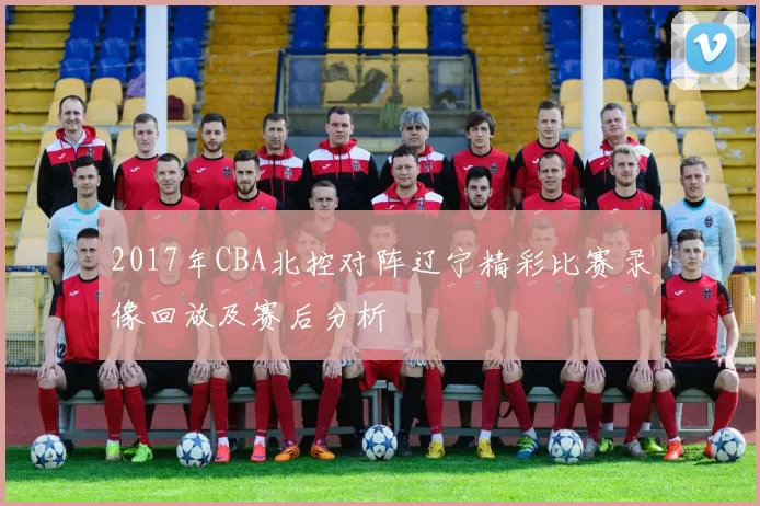 2017年CBA北控对阵辽宁精彩比赛录像回放及赛后分析